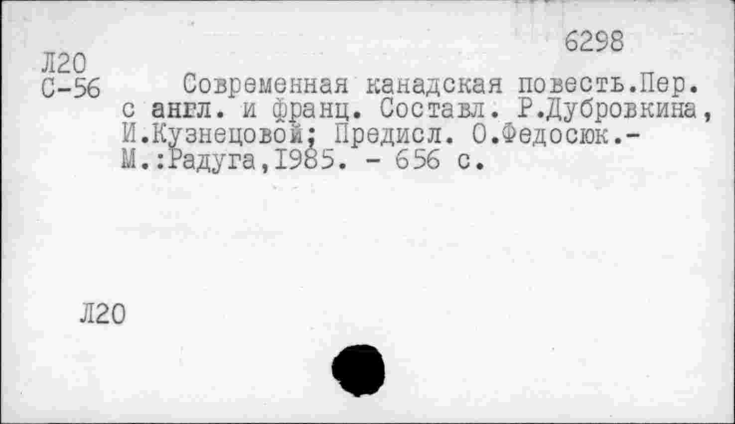 ﻿Л20
С-56
6298
Современная канадская повесть.Пер. англ, и франц. Составл. Р.Дубровкина, .Кузнецовой: Предисл. 0.Федосюк.-.:Радуга,1985. - 656 с.
Л20